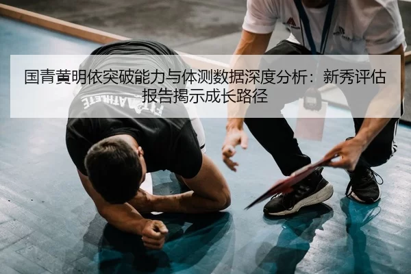国青黄明依突破能力与体测数据深度分析：新秀评估报告揭示成长路径
